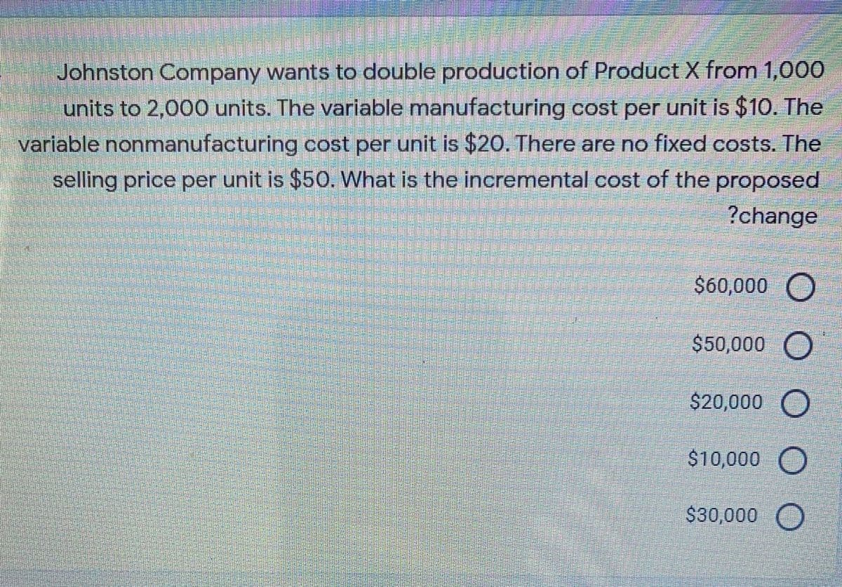 Johnston Company wants to double production of Product X from 1,000
units to 2,000 units. The variable manufacturing cost per unit is $10. The
variable nonmanufacturing cost per unit is $20. There are no fixed costs. The
selling price per unit is $50. What is the incremental cost of the proposed
?change
$60,000 O
$50,000 O
$20,000 O
$10,000 O
$30,000 O
