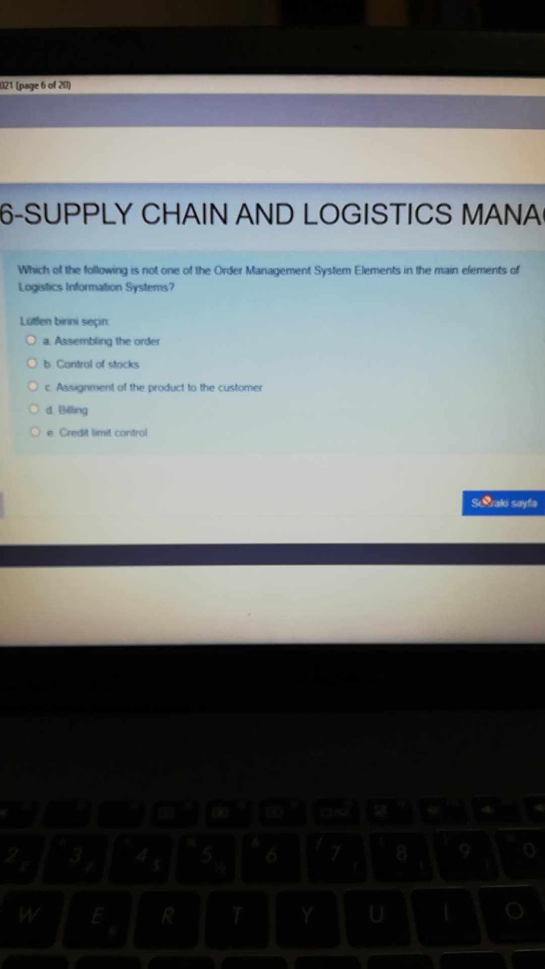 121 (page 6 of 20)
6-SUPPLY CHAIN AND LOGISTICS MANA
Which of the following is not one of the Order Management System Elements in the main elements of
Logistics Information Systems?
Lutfen birini seçin
O a Assembling the order
Ob Control of stocks
Oc Assignment of the product to the customer
Od Biling
O e Credit limit control
S&raki sayfa
W
R
