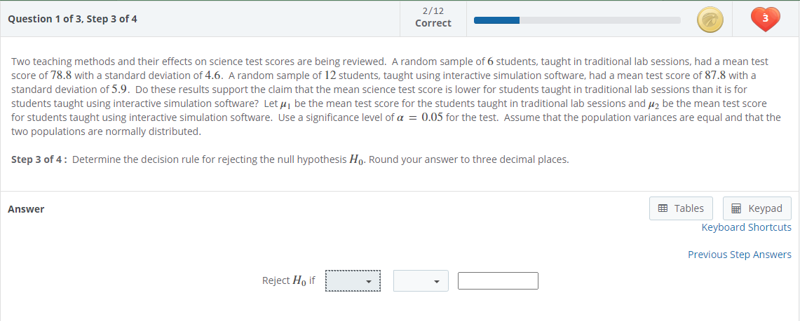 2/12
Question 1 of 3, Step 3 of 4
Correct
Two teaching methods and their effects on science test scores are being reviewed. A random sample of 6 students, taught in traditional lab sessions, had a mean test
score of 78.8 with a standard deviation of 4.6. A random sample of 12 students, taught using interactive simulation software, had a mean test score of 87.8 with a
standard deviation of 5.9. Do these results support the claim that the mean science test score is lower for students taught in traditional lab sessions than it is for
students taught using interactive simulation software? Let uj be the mean test score for the students taught in traditional lab sessions and u2 be the mean test score
for students taught using interactive simulation software. Use a significance level of a = 0.05 for the test. Assume that the population variances are equal and that the
two populations are normally distributed.
Step 3 of 4: Determine the decision rule for rejecting the null hypothesis Ho. Round your answer to three decimal places.
Answer
E Tables
E Keypad
Keyboard Shortcuts
Previous Step Answers
Reject Ho if
