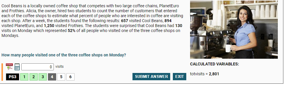 Cool Beans is a locally owned coffee shop that competes with two large coffee chains, PlanetEuro
and Frothies. Alicia, the owner, hired two students to count the number of customers that entered
each of the coffee shops to estimate what percent of people who are interested in coffee are visiting
each shop. After a week, the students found the following results: 657 visited Cool Beans, 894
visited PlanetEuro, and 1,250 visited Frothies. The students were surprised that Cool Beans had 130
visits on Monday which represented 52% of all people who visited one of the three coffee shops on
Mondays.
How many people visited one of the three coffee shops on Monday?
CALCULATED VARIABLES:
0 visits
totvisits = 2,801
PS3
1
2
3
4
5
SUBMIT ANSWER
EXIT
