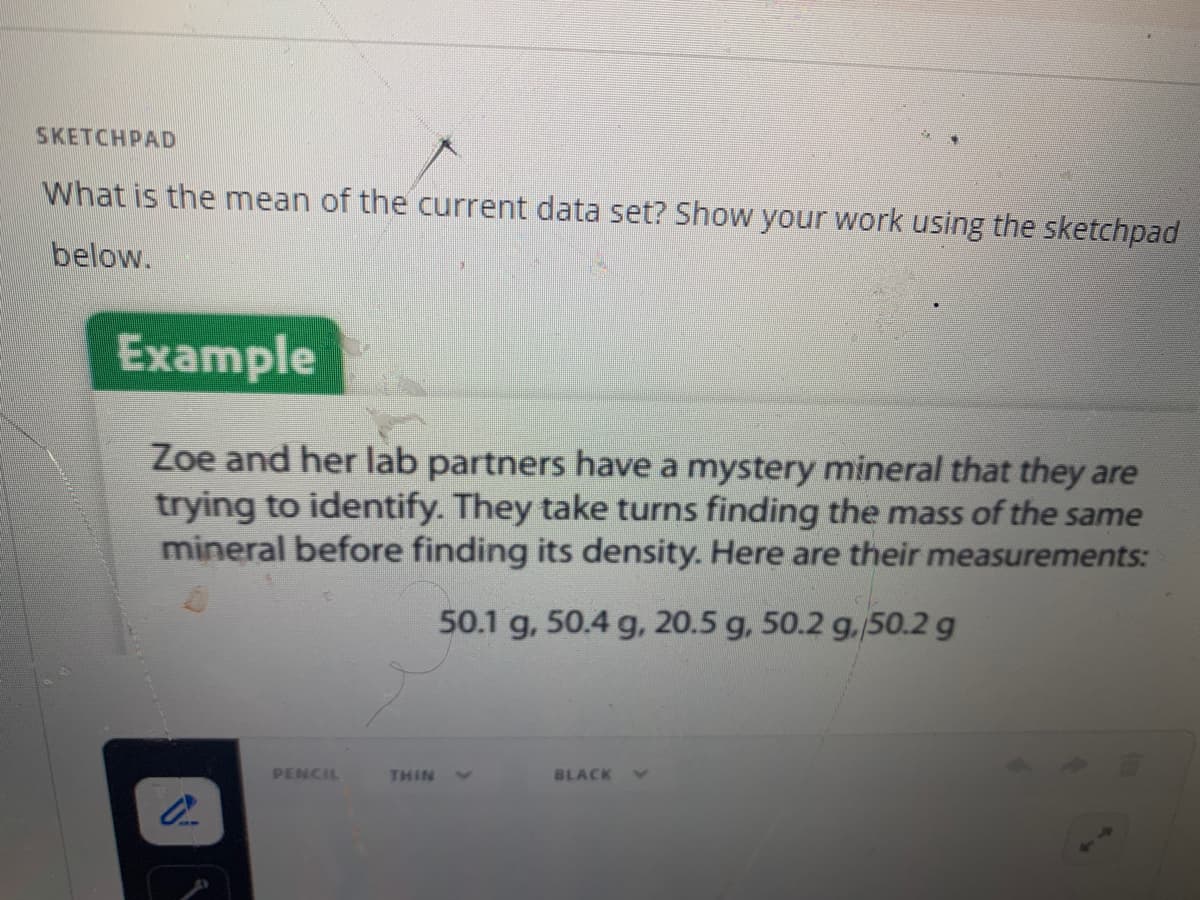 SKETCHPAD
What is the mean of the current data set? Show your work using the sketchpad
below.
Example
Zoe and her lab partners have a mystery mineral that they are
trying to identify. They take turns finding the mass of the same
mineral before finding its density. Here are their measurements:
50.1 g, 50.4 g, 20.5 g, 50.2 g./50.2 g
PENCIL
THIN
BLACK
