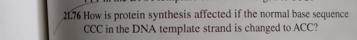 21.76 How is protein synthesis affected if the normal base sequence
CCC in the DNA template strand is changed to ACC?
