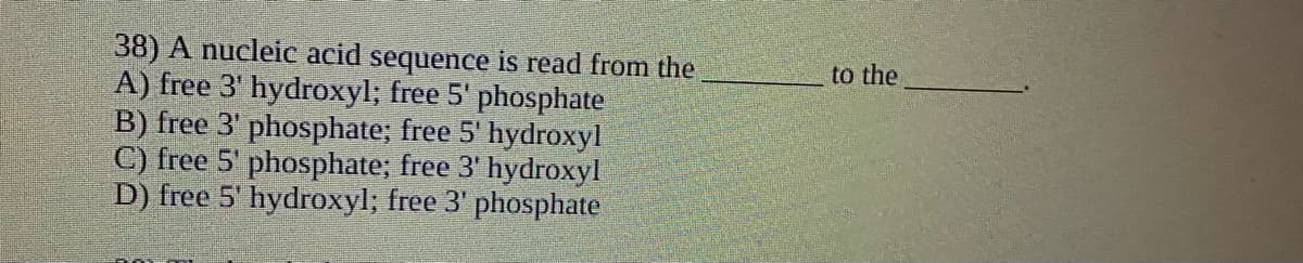 38) A nucleic acid sequence is read from the
A) free 3' hydroxyl; free 5' phosphate
B) free 3' phosphate; free 5' hydroxyl
C) free 5' phosphate; free 3' hydroxyl
D) free 5' hydroxyl; free 3' phosphate
to the
