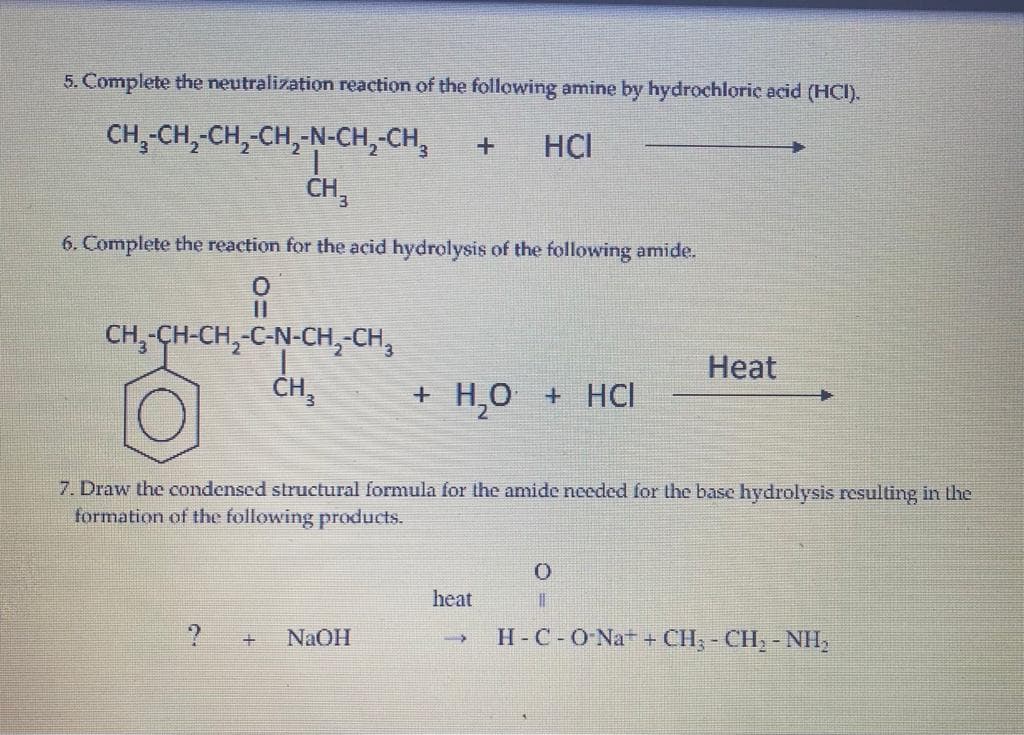 5. Complete the neutralization reaction of the following amine by hydrochloric acid (HCI).
CH,-CH,-CH,-CH,-N-CH,-CH,
HCI
ČH,
6. Complete the reaction for the acid hydrolysis of the following amide.
CH,-CH-CH,-C-N-CH,-CH,
CH,
Нeat
+ H,0 + HCI
7. Draw the condensed structural formula for the amide needed for the base hydrolysis resulting in the
formation of the following products.
heat
NAOH
H-C-ONA + CH; - CH, - NH,
