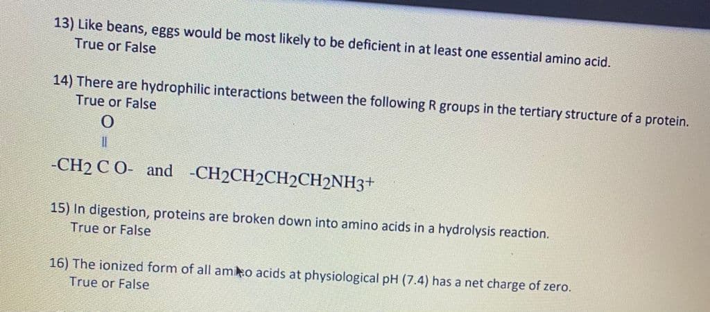 13) Like beans, eggs would be most likely to be deficient in at least one essential amino acid.
True or False
14) There are hydrophilic interactions between the following R groups in the tertiary structure of a protein.
True or False
-CH2 CO- and -CH2CH2CH2CH2NH3+
15) In digestion, proteins are broken down into amino acids in a hydrolysis reaction.
True or False
16) The ionized form of all ami o acids at physiological pH (7.4) has a net charge of zero.
True or False

