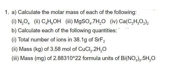 1. a) Calculate the molar mass of each of the following:
(i) N,O, (ii) C,H,OH (iii) MgSO,.7H,O (iv) Ca(C,H,O,),
b) Calculate each of the following quantities: '
(i) Total number of ions in 38.1g of SRF2
(ii) Mass (kg) of 3.58 mol of CuCl,.2H,0
(iii) Mass (mg) of 2.88310^22 formula units of Bi(NO,).5H,O
