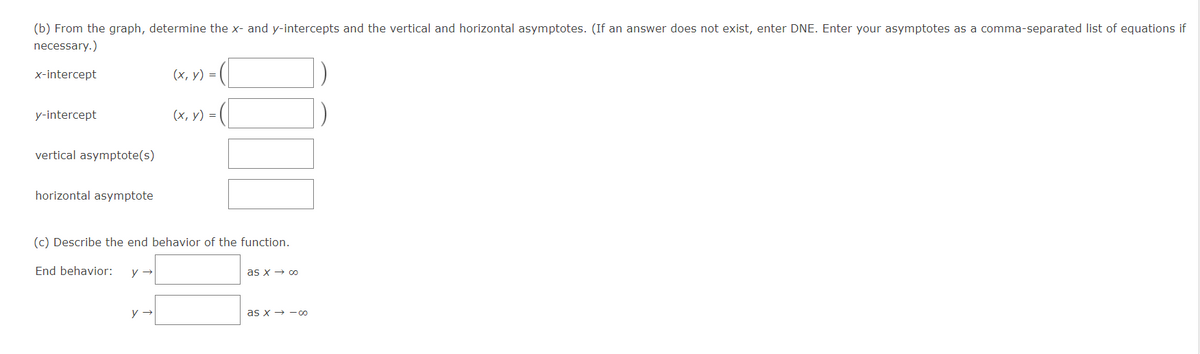 (b) From the graph, determine the x- and y-intercepts and the vertical and horizontal asymptotes. (If an answer does not exist, enter DNE. Enter your asymptotes as a comma-separated list of equations if
necessary.)
x-intercept
(х, у) %3D
y-intercept
(х, у) %3D
vertical asymptote(s)
horizontal asymptote
(c) Describe the end behavior of the function.
End behavior:
as x → 00
as x → -oo
