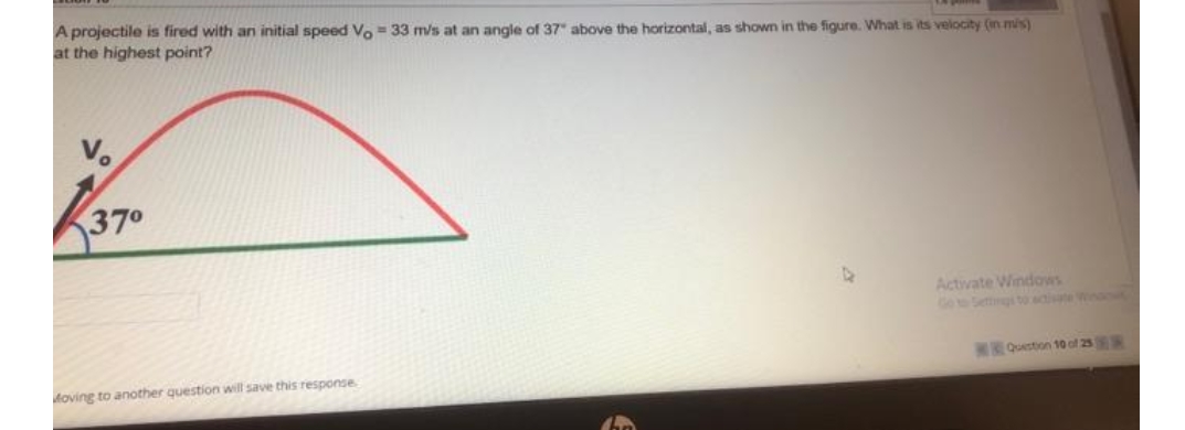 A projectile is fired with an initial speed Ve- 33 m/s at an angle of 37 above the horizontal, as shown in the figure. What is its velocity (in mis)
at the highest point?
370
Activate Windows
Go to Settgi to sctivate WinaN
T:O_Qston 10 of 25
Moving to another question will save this response
