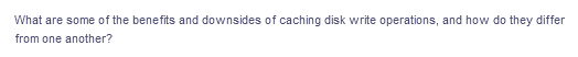 What are some of the benefits and downsides of caching disk write operations, and how do they differ
from one another?
