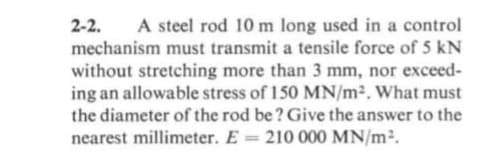 2-2.
mechanism must transmit a tensile force of 5 kN
A steel rod 10 m long used in a control
without stretching more than 3 mm, nor exceed-
ing an allowable stress of 150 MN/m². What must
the diameter of the rod be? Give the answer to the
nearest millimeter. E 210 000 MN/m2.
