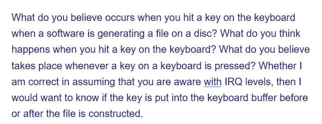 What do you believe occurs when you hit a key on the keyboard
when a software is generating a file on a disc? What do you think
happens when you hit a key on the keyboard? What do you believe
takes place whenever a key on a keyboard is pressed? Whether I
am correct in assuming that you are aware with IRQ levels, then I
would want to know if the key is put into the keyboard buffer before
or after the file is constructed.