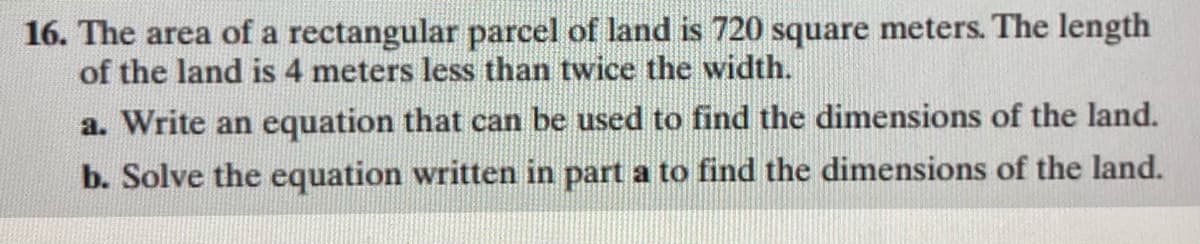 16. The area of a rectangular parcel of land is 720 square meters. The length
of the land is 4 meters less than twice the width.
a. Write an equation that can be used to find the dimensions of the land.
b. Solve the equation written in part a to find the dimensions of the land.
