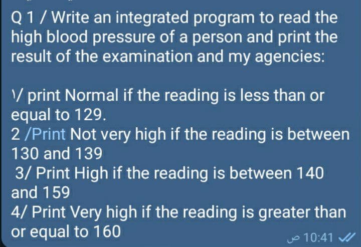 Q1/ Write an integrated program to read the
high blood pressure of a person and print the
result of the examination and my agencies:
V print Normal if the reading is less than or
equal to 129.
2 /Print Not very high if the reading is between
130 and 139
3/ Print High if the reading is between 140
and 159
4/ Print Very high if the reading is greater than
or equal to 160
o 10:41
