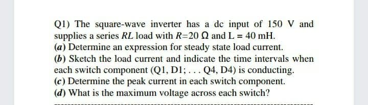 Q1) The square-wave inverter has a de input of 150 V and
supplies a series RL load with R=20 Q and L = 40 mH.
(a) Determine an expression for steady state load current.
(b) Sketch the load current and indicate the time intervals when
each switch component (Q1, D1;... Q4, D4) is conducting.
(c) Determine the peak current in each switch component.
(d) What is the maximum voltage across each switch?
