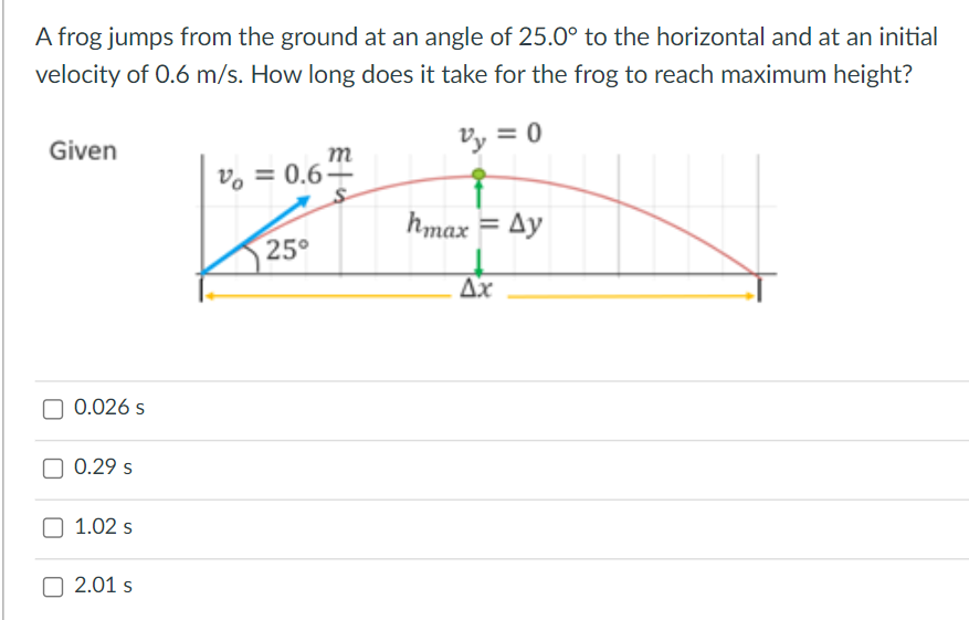 A frog jumps from the ground at an angle of 25.0° to the horizontal and at an initial
velocity of 0.6 m/s. How long does it take for the frog to reach maximum height?
Given
Vy = 0
m
vo = 0.64
hmax = Ay
25°
Ax
0.026 s
0.29 s
1.02 s
2.01 s
