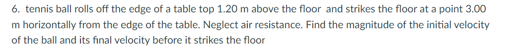 6. tennis ball rolls off the edge of a table top 1.20 m above the floor and strikes the floor at a point 3.00
m horizontally from the edge of the table. Neglect air resistance. Find the magnitude of the initial velocity
of the ball and its final velocity before it strikes the floor
