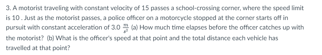 3. A motorist traveling with constant velocity of 15 passes a school-crossing corner, where the speed limit
is 10. Just as the motorist passes, a police officer on a motorcycle stopped at the corner starts off in
pursuit with constant acceleration of 3.0 m (a) How much time elapses before the officer catches up with
the motorist? (b) What is the officer's speed at that point and the total distance each vehicle has
travelled at that point?
