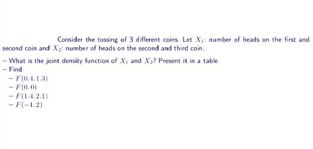 Consider the tossing of 3 different coins. Let X₁: number of heads on the first and
second coin and X₂: number of heads on the second and third coin.
- What is the joint density function of X₁ and X₂? Present it in a table.
- Find
- F(0.4.1.3)
- F(0.0)
F(1.4.2.1)
- F(-1.2)