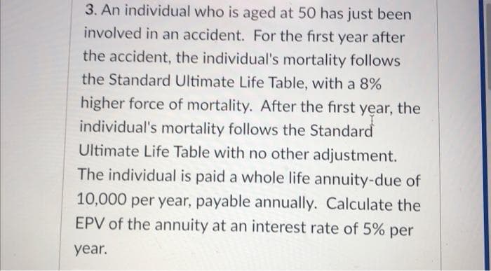 3. An individual who is aged at 50 has just been
involved in an accident. For the first year after
the accident, the individual's mortality follows
the Standard Ultimate Life Table, with a 8%
higher force of mortality. After the first year, the
individual's mortality follows the Standard
Ultimate Life Table with no other adjustment.
The individual is paid a whole life annuity-due of
10,000 per year, payable annually. Calculate the
EPV of the annuity at an interest rate of 5% per
year.
