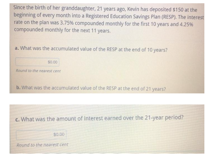 Since the birth of her granddaughter, 21 years ago, Kevin has deposited $150 at the
beginning of every month into a Registered Education Savings Plan (RESP). The interest
rate on the plan was 3.75% compounded monthly for the first 10 years and 4.25%
compounded monthly for the next 11 years.
a. What was the accumulated value of the RESP at the end of 10 years?
$0.00
Round to the nearest cent
b. What was the accumulated value of the RESP at the end of 21 years?
c. What was the amount of interest earned over the 21-year period?
$0.00
Round to the nearest cent
