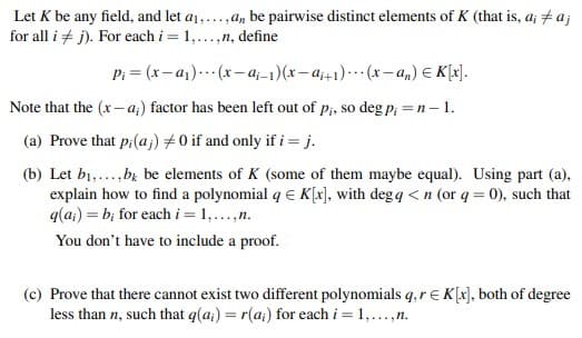 Let K be any field, and let a1,...,a, be pairwise distinct elements of K (that is, a; +a;
for all i + j). For each i =
1,...,n, define
Pi = (x– a1).. (x – a;-1)(x– a;+1)-…· (x- a,) E K[x].
Note that the (x– a;) factor has been left out of p;, so deg p; =n– 1.
(a) Prove that p:(a;) #0 if and only if i = j.
(b) Let b1,...,bz be elements of K (some of them maybe equal). Using part (a),
explain how to find a polynomial q E K[x], with degq <n (or q = 0), such that
q(a;) = b; for each i = 1,...,n.
You don't have to include a proof.
(c) Prove that there cannot exist two different polynomials q,r EK[x], both of degree
less than n, such that q(a;) = r(a;) for each i = 1,...,n.
