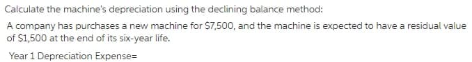 Calculate the machine's depreciation using the declining balance method:
A company has purchases a new machine for $7,500, and the machine is expected to have a residual value
of $1,500 at the end of its six-year life.
Year 1 Depreciation Expense=