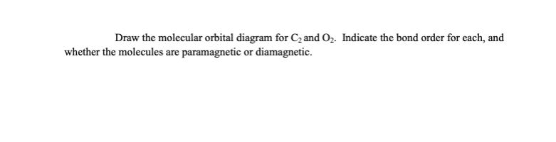 Draw the molecular orbital diagram for C2 and O2. Indicate the bond order for each, and
whether the molecules are paramagnetic or diamagnetic.
