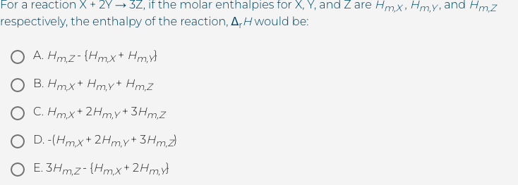 For a reaction X + 2Y → 3Z, if the molar enthalpies for X, Y, and Z are Hmx, Hm,Y, and Hm,z
respectively, the enthalpy of the reaction, A,H would be:
O A. Hm,z- {Hmx+ Hm
O B. Hmx+ Hmy+ Hm,Z
O C. Hmx+ 2Hmy+ 3Hm,Z
O D. -(Hmx+ 2Hm,y+3Hm,Z)
O E. 3Hm,z- {Hmx+2Hm,
