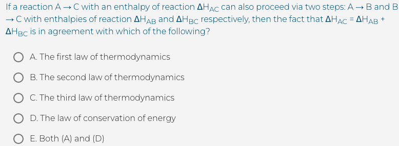 If a reaction A →C with an enthalpy of reaction AHAC can also proceed via two steps: A →B and B
C with enthalpies of reaction AHAB and AHBC respectively, then the fact that AHAC = AHAB +
AHBC is in agreement with which of the following?
%3D
O A. The first law of thermodynamics
B. The second law of thermodynamics
O C. The third law of thermodynamics
O D. The law of conservation
energy
O E. Both (A) and (D)
