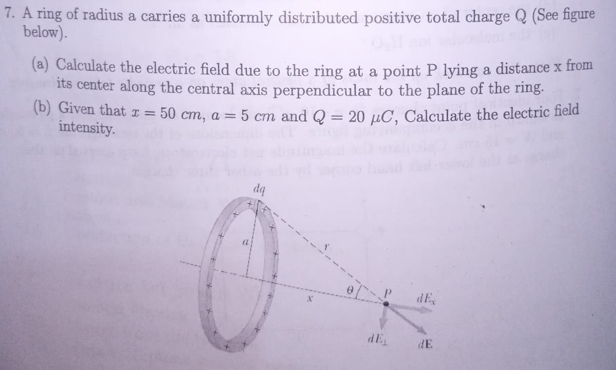 7. A ring of radius a carries a uniformly distributed positive total charge Q (See figure
below).
(a) Calculate the electric field due to the ring at a point P lying a distance x from
its center along the central axis perpendicular to the plane of the ring.
5 cm and Q = 20 µC, Calculate the electric field
(b) Given that x = 50 cm, a =
intensity.
dq
dEs
dE
dE
