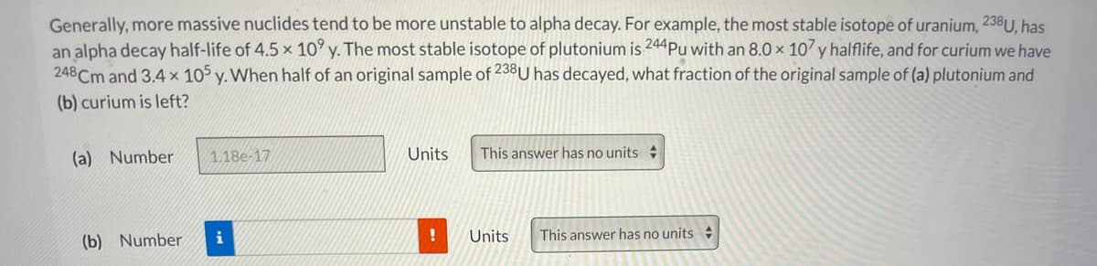 Generally, more massive nuclides tend to be more unstable to alpha decay. For example, the most stable isotope of uranium, 238U, has
an alpha decay half-life of 4.5 x 10° y. The most stable isotope of plutonium is 244Pu with an 8.0 × 107 y halflife, and for curium we have
248 Cm and 3.4 x 105 y. When half of an original sample of 238U has decayed, what fraction of the original sample of (a) plutonium and
(b) curium is left?
(a) Number
1.18e-17
Units
This answer has no units
(b) Number
i
Units
This answer has no units
