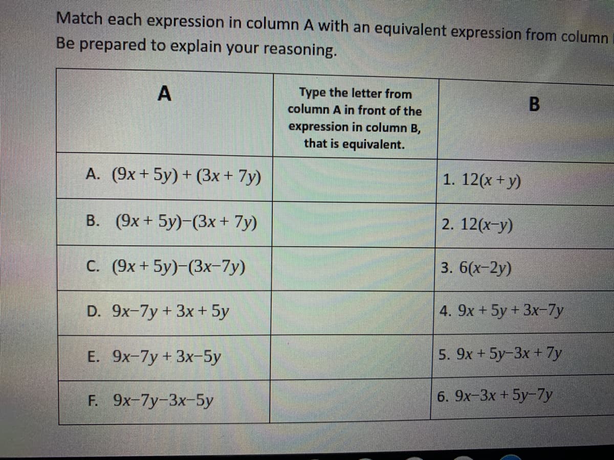 Match each expression in column A with an equivalent expression from column
Be prepared to explain your reasoning.
Type the letter from
column A in front of the
expression in column B,
that is equivalent.
A. (9x+ 5y) + (3x + 7y)
1. 12(x + y)
B. (9x + 5y)-(3x + 7y)
12(x-y)
C. (9x+ 5y)-(3x-7y)
3. 6(х-2y)
D. 9x-7y+ 3x+ 5y
4. 9x +5y+ 3x-7y
E. 9х-7y + 3x-5у
5. 9x + 5y-3x + 7y
F. 9x-7y-3x-5y
6. 9x-3x + 5y-7y
