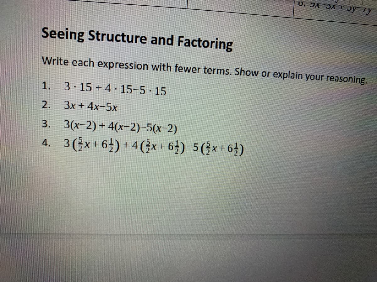 Seeing Structure and Factoring
Write each expression with fewer terms. Show or explain your reasoning.
1.
3 15 +4 15-5 15
2.
3x + 4x-5x
3. 3(x-2) + 4(x-2)-5(x-2)
4. 3(x+6) + 4(}x+ 64)-5 (}x+6})
