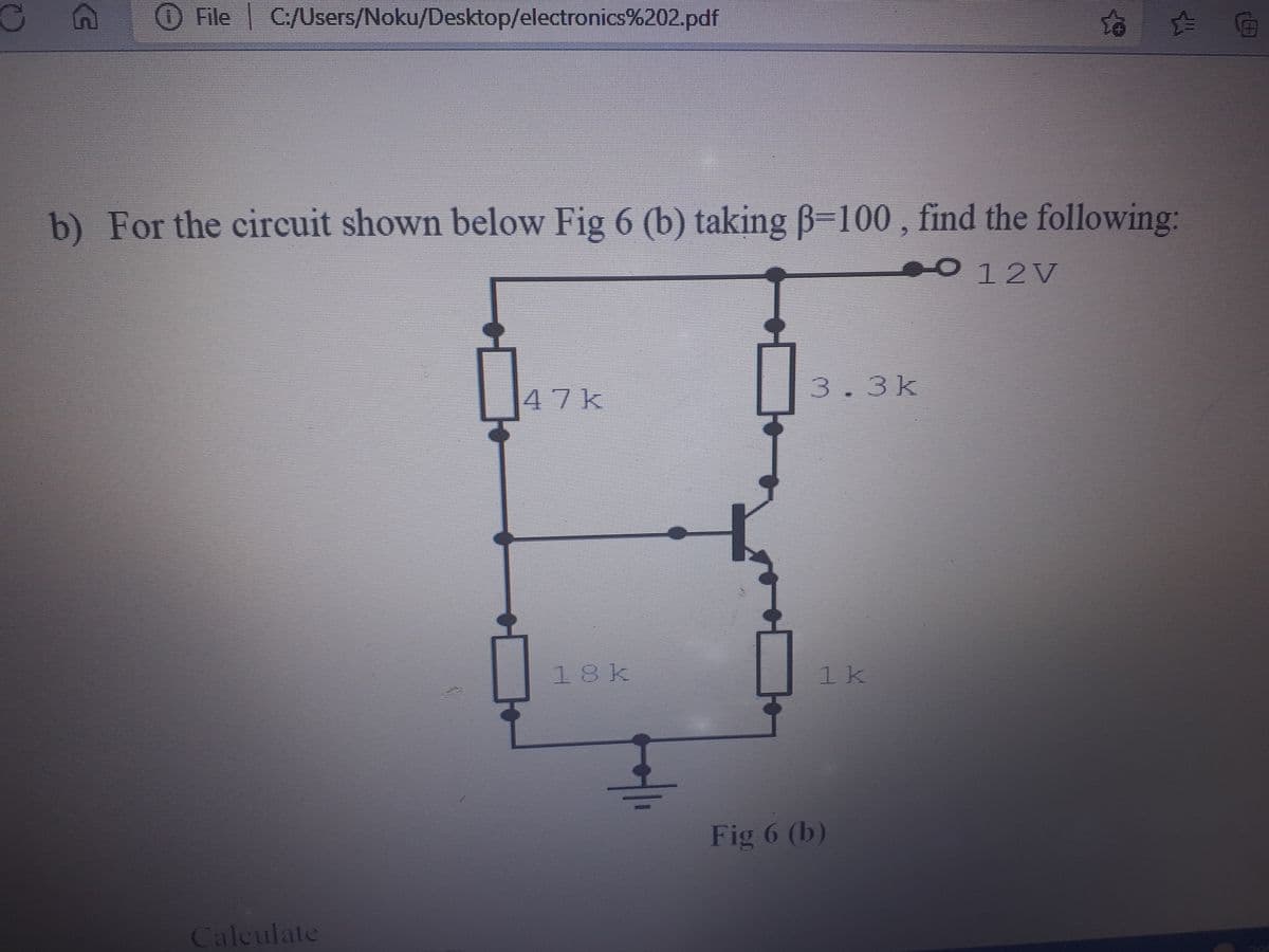 O File C:/Users/Noku/Desktop/electronics%202.pdf
b) For the circuit shown below Fig 6 (b) taking B-100 , find the following:
O12V
47k
3.3k
18k
1k
Fig 6 (b)
Caleulate
