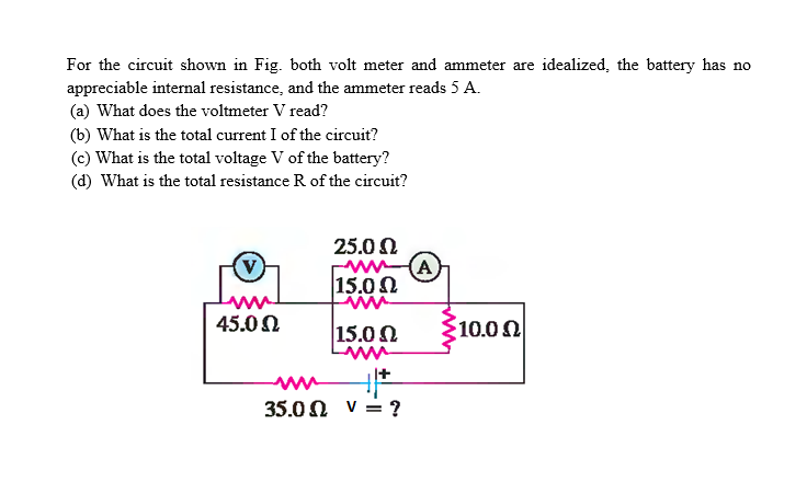 For the circuit shown in Fig. both volt meter and ammeter are idealized, the battery has no
appreciable internal resistance, and the ammeter reads 5 A.
(a) What does the voltmeter V read?
(b) What is the total current I of the circuit?
(c) What is the total voltage V of the battery?
(d) What is the total resistance R of the circuit?
25.0 0
A
15.02
10.00
45.0 0
15.00
35.0N v = ?
