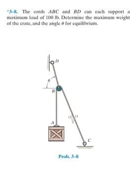 3-8. The cords ABC and BD can each support a
maximum load of 100 lb. Determine the maximum weight
of the crate, and the angle 8 for equilibrium.
Prob, 3-8

