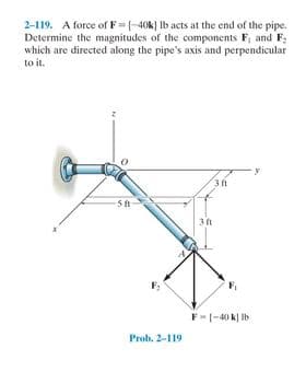 2-119. A force of F--40k) Ib acts at the end of the pipe.
Determine the magnitudes of the components F, and F:
which are directed along the pipe's axis and perpendicular
to it.
3t
F-|-40 k) Ib
Prob. 2-119
