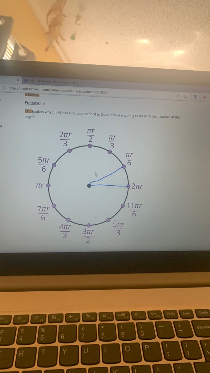 600 Meeting | Microsot Te x+
Ô https://mapleton.instructure.com/courses/9233/assignments/283542
z points.
A
To
Protractor e
Q1. Explain why pi r/6 has a denominator of 6. Does it have anything to do with the measure of the
angle?
Ttr
2tr
2
Ttr
3
3
Ttr
5tr
Ttr O
2Ttr
11 πη
6.
7tr
5tr
4rtr
3tr
3
3
*+
F12
PriSc
Delete
*-
Insert
F10
F11
F8
F9
F7
F4
FS
&
Backspa
%23
2$
8.
4.
Y
U
