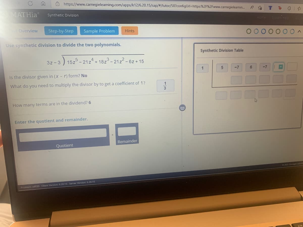 https://www.carnegielearning.com/apps/k12/6.20.15/sap/#/tutor/58?configUrl=https:%2F%2Fwww.carnegielearnin...
A
MATHia®
Synthetic Division
Unit Overview
Step-by-Step Sample Problem
Hints
Use synthetic division to divide the two polynomials.
Synthetic Division Table
3z-3
) 15z5-21z4+18z³ - 212²-
-6z+15
1
5
-7
Is the divisor given in (x - r) form? No
What do you need to multiply the divisor by to get a coefficient of 1?
How many terms are in the dividend? 6
Enter the quotient and remainder.
Remainder
Quotient
Problem: sd033 Client Version: 6.20.15 Server Version: 6.20.15
1
3
6
Home Systems Help
-7
©2021 Carnegie Lea