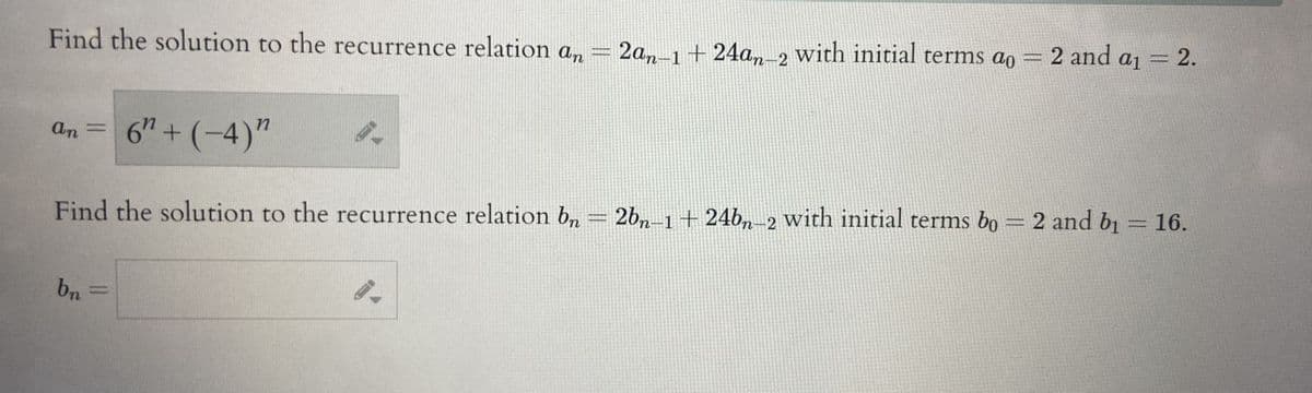 Find the solution to the recurrence relation an
an = 6" + (-4)"
bn
PRE
-
2an-1 +24an-2 with initial terms ao = 2 and a₁
C
Find the solution to the recurrence relation bn = 2bn-1 + 24bn-2 with initial terms bo = 2 and b₁ = 16.
2.
