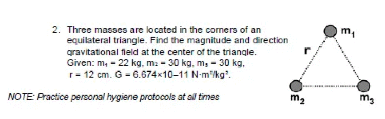 2. Three masses are located in the corners of an
m,
equilateral triangle. Find the magnitude and direction
gravitational field at the center of the triangle.
Given: m, = 22 kg, m: = 30 kg, m, = 30 kg,
r= 12 cm. G = 6.674x10-11 N-m:/kg.
NOTE: Practice personal hygiene protocols at all times
m2
m3
