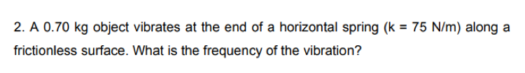 2. A 0.70 kg object vibrates at the end of a horizontal spring (k = 75 N/m) along a
frictionless surface. What is the frequency of the vibration?
