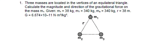 1. Three masses are located in the vertices of an equilateral triangle.
Calculate the magnitude and direction of the gravitational force on
the mass m,. Given: m, = 38 kg, m: = 340 kg, m, = 340 kg, r = 38 m.
G = 6.674x10-11 N-m/kg.
mg
