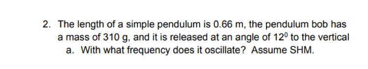 2. The length of a simple pendulum is 0.66 m, the pendulum bob has
a mass of 310 g, and it is released at an angle of 12º to the vertical
a. With what frequency does it oscillate? Assume SHM.
