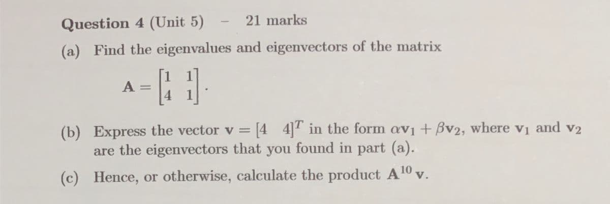 Question 4 (Unit 5)
21 marks
(a) Find the eigenvalues and eigenvectors of the matrix
A =
H
4
-
v2
(b) Express the vector v = [4 4] in the form av₁ + Bv2, where v₁ and v₂
are the eigenvectors that you found in part (a).
(c) Hence, or otherwise, calculate the product A 10 v.