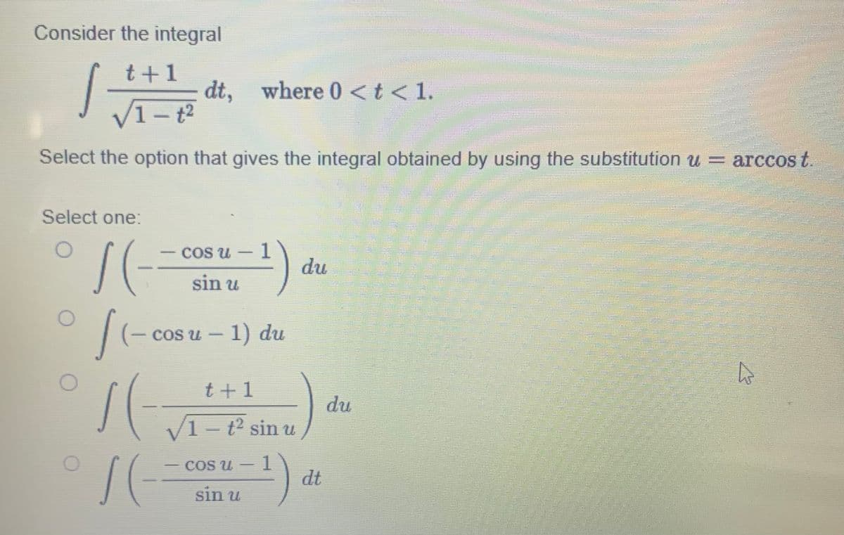 Consider the integral
t+1
J
Select one:
dt, where 0 < t < 1.
1 – †²
Select the option that gives the integral obtained by using the substitution u= arccos t.
cos u - 1
sin u
S(-=
11- cosu - 1) du
t+1
1(-
√1-t² sin u
¹)
SE
(
COS U
sin u
du
dt
MIKIL
du