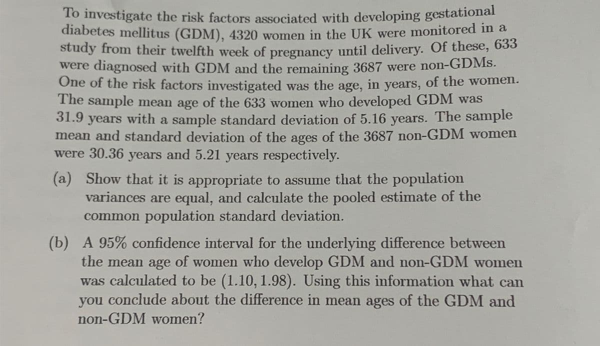 To investigate the risk factors associated with developing gestational
diabetes mellitus (GDM), 4320 women in the UK were monitored in a
study from their twelfth week of pregnancy until delivery. Of these, 633
were diagnosed with GDM and the remaining 3687 were non-GDMs.
One of the risk factors investigated was the age, in years, of the women.
The sample mean age of the 633 women who developed GDM was
31.9 years with a sample standard deviation of 5.16 years. The sample
mean and standard deviation of the ages of the 3687 non-GDM women
were 30.36 years and 5.21 years respectively.
(a) Show that it is appropriate to assume that the population
variances are equal, and calculate the pooled estimate of the
common population standard deviation.
(b) A 95% confidence interval for the underlying difference between
the mean age of women who develop GDM and non-GDM women
was calculated to be (1.10, 1.98). Using this information what can
you conclude about the difference in mean ages of the GDM and
non-GDM women?