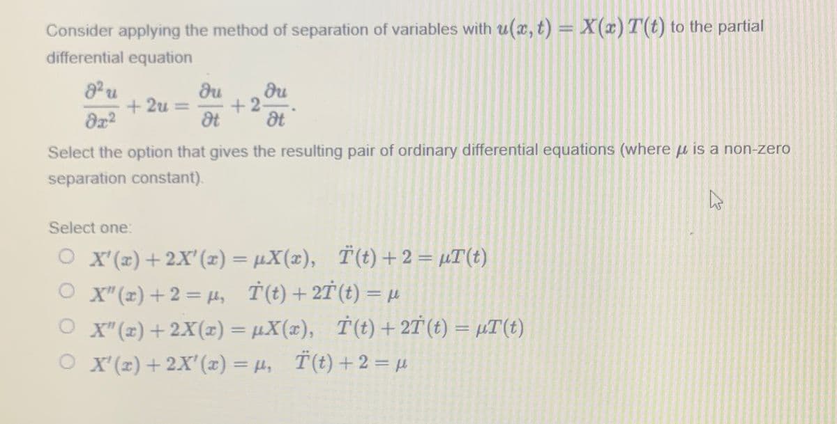Consider applying the method of separation of variables with u(x, t) = X(x) T(t) to the partial
differential equation
8² u
0x²
+2u= =
du
Ot
du
+2=
dt
Select the option that gives the resulting pair of ordinary differential equations (where is a non-zero
separation constant).
Select one:
O X'(x) + 2X'(x) = µX(x), Ï(t) + 2 = µT(t)
OX" (x) + 2 = μ, T(t) + 2T (t) = μ
fky
OX"(x) + 2X(x) = μX(x), T(t) + 2T (t) = µT(t)
O X'(x) + 2X'(x) = µ, Ï(t) + 2 = μ
2