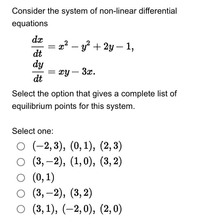 Consider the system of non-linear differential
equations
dx
dt
dy
dt
x² - y² + 2y — 1,
= xy - 3x.
Select the option that gives a complete list of
equilibrium points for this system.
Select one:
O (-2,3), (0, 1), (2,3)
O (3,-2), (1,0), (3,2)
○ (0,1)
O (3,-2), (3,2)
○ (3,1), (−2,0), (2,0)