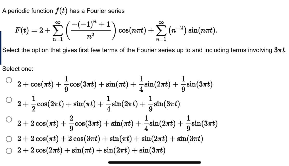 A periodic function f(t) has a Fourier series
+ ² Σ
-1)”
(-(-1)/² + 1) cos(nπt) +
n=1
Select the option that gives first few terms of the Fourier series up to and including terms involving 3πt.
F(t) = 2 +
Select one:
1
2 + cos(πt) + = cos(3πt) + sin(nt) +
4
2+
cos(nπt) + Σ (n−²) sin(nπt).
Σ
n=1
2
9
1
sin(2πt) + sin(3rt)
9
1
1
— cos(2πt) + sin(rt) + =sin(2πt) +
sin(3rt)
1
1
cos(3nt) + sin(nt) + sin(2nt) + =sin(3rt)
4
2+2
2+2 cos(tt)+2 cos(37t)+sin(7t) +sin(27t) + sin(37t)
2+2 cos(27t)+sin(tt) +sin(27t)+sin(37t)